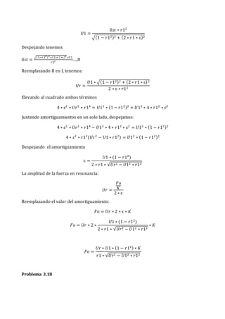 𝑈1 =
𝛿𝑠𝑡 ∗ 𝑟12
√(1 − 𝑟12)2 + (2 ∗ 𝑟1 ∗ ɛ)2
Despejando tenemos
𝛿𝑠𝑡 =
√(1−𝑟12)2
+(2∗𝑟1∗ɛ)2
∗𝑈1
𝑟12 …..II
Reemplazando II en I, tenemos:
𝑈𝑟 =
𝑈1 ∗ √(1 − 𝑟12)2 + (2 ∗ 𝑟1 ∗ ɛ)2
2 ∗ ɛ ∗ 𝑟12
Elevando al cuadrado ambos términos
4 ∗ ɛ2
∗ 𝑈𝑟2
∗ 𝑟14
= 𝑈12
∗ (1 − 𝑟12)2
+ 𝑈12
∗ 4 ∗ 𝑟12
∗ ɛ2
Juntando amortiguamientos en un solo lado, despejamos:
4 ∗ ɛ2
∗ 𝑈𝑟2
∗ 𝑟14
− 𝑈12
∗ 4 ∗ 𝑟12
∗ ɛ2
= 𝑈12
∗ (1 − 𝑟12)2
4 ∗ ɛ2
∗ 𝑟12
(𝑈𝑟2
− 𝑈1 ∗ 𝑟12
) = 𝑈12
∗ (1 − 𝑟12)2
Despejando el amortiguamiento
ɛ =
𝑈1 ∗ (1 − 𝑟12
)
2 ∗ 𝑟1 ∗ √𝑈𝑟2 − 𝑈12 ∗ 𝑟12
La amplitud de la fuerza en resonancia:
𝑈𝑟 =
𝐹𝑜
𝐾
2 ∗ ɛ
Reemplazando el valor del amortiguamiento:
𝐹𝑜 = 𝑈𝑟 ∗ 2 ∗ ɛ ∗ 𝐾
𝐹𝑜 = 𝑈𝑟 ∗ 2 ∗
𝑈1 ∗ (1 − 𝑟12
)
2 ∗ 𝑟1 ∗ √𝑈𝑟2 − 𝑈12 ∗ 𝑟12
∗ 𝐾
𝐹𝑜 =
𝑈𝑟 ∗ 𝑈1 ∗ (1 − 𝑟12) ∗ 𝐾
𝑟1 ∗ √𝑈𝑟2 − 𝑈12 ∗ 𝑟12
Problema 3.18
 