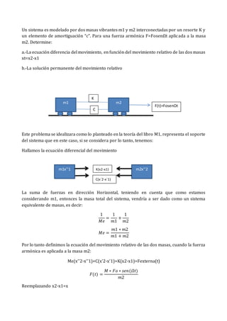 Un sistema es modelado por dos masas vibrantes m1 y m2 interconectadas por un resorte K y
un elemento de amortiguación “c”. Para una fuerza armónica F=FosenΩt aplicada a la masa
m2. Determine:
a.-La ecuación diferencia del movimiento, en función del movimiento relativo de las dos masas
xt=x2-x1
b.-La solución permanente del movimiento relativo
Este problema se idealizara como lo planteado en la teoría del libro M1, representa el soporte
del sistema que en este caso, si se considera por lo tanto, tenemos:
Hallamos la ecuación diferencial del movimiento
La suma de fuerzas en dirección Horizontal, teniendo en cuenta que como estamos
considerando m1, entonces la masa total del sistema, vendría a ser dado como un sistema
equivalente de masas, es decir:
1
𝑀𝑒
=
1
𝑚1
+
1
𝑚2
𝑀𝑒 =
𝑚1 ∗ 𝑚2
𝑚1 + 𝑚2
Por lo tanto definimos la ecuación del movimiento relativo de las dos masas, cuando la fuerza
armónica es aplicada a la masa m2:
Me(x’’2-x’’1)+C(x’2-x’1)+K(x2-x1)=Fexterna(t)
𝐹(𝑡) =
𝑀 ∗ 𝐹𝑜 ∗ 𝑠𝑒𝑛(𝛺𝑡)
𝑚2
Reemplazando x2-x1=x
m1 m2
F(t)=FosenΩt
K
C
m1x’’1 m2x’’2
K(x2-x1)
C(x´2-x´1)
 