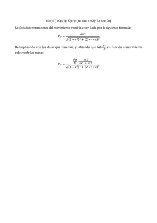 Me(xt’’)+C(x’t)+K(xt)=(m1/m1+m2)*Fo sen(Ωt)
La Solución permanente del movimiento vendría a ser dada por la siguiente fórmula:
𝑋𝑝 =
𝛿𝑠𝑡
√(1 − 𝑟2)2 + (2 ∗ 𝑟 ∗ ɛ)2
Reemplazando con los datos que tenemos, y sabiendo que δst=
𝐹𝑜
𝐾
, en función al movimiento
relativo de las masas
𝑋𝑝 =
𝐹𝑜
𝐾
∗
𝑚1
𝑚1 + 𝑚2
√(1 − 𝑟2)2 + (2 ∗ 𝑟 ∗ ɛ)2
 