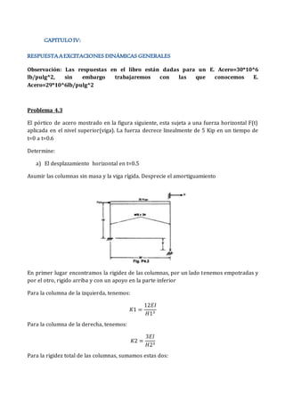 Observación: Las respuestas en el libro están dadas para un E. Acero=30*10^6
lb/pulg^2, sin embargo trabajaremos con las que conocemos E.
Acero=29*10^6lb/pulg^2
Problema 4.3
El pórtico de acero mostrado en la figura siguiente, esta sujeta a una fuerza horizontal F(t)
aplicada en el nivel superior(viga). La fuerza decrece linealmente de 5 Kip en un tiempo de
t=0 a t=0.6
Determine:
a) El desplazamiento horizontal en t=0.5
Asumir las columnas sin masa y la viga rígida. Desprecie el amortiguamiento
En primer lugar encontramos la rigidez de las columnas, por un lado tenemos empotradas y
por el otro, rigido arriba y con un apoyo en la parte inferior
Para la columna de la izquierda, tenemos:
𝐾1 =
12𝐸𝐼
𝐻13
Para la columna de la derecha, tenemos:
𝐾2 =
3𝐸𝐼
𝐻23
Para la rigidez total de las columnas, sumamos estas dos:
 