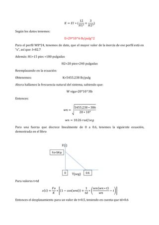 𝐾 = 𝐸𝐼 ∗ (
12
𝐻13
+
3
𝐻23
)
Según los datos tenemos:
E=29*10^6 lb/pulg^2
Para el perfil W8*24, tenemos de dato, que el mayor valor de la inercia de ese perfil está en
“x”, así que: I=82.7
Además: H1=15 pies =180 pulgadas
H2=20 pies=240 pulgadas
Reemplazando en la ecuación:
Obtenemos: K=5455.238 lb/pulg
Ahora hallamos la frecuencia natural del sistema, sabiendo que:
W viga=20*10^3lb
Entonces:
𝑤𝑛 = √
5455.238 ∗ 386
20 ∗ 103
𝑤𝑛 = 10.26 𝑟𝑎𝑑/𝑠𝑒𝑔
Para una fuerza que decrece linealmente de 0 a 0.6, tenemos la siguiente ecuación,
demostrada en el libro
F(t)
T(seg)
Para valores t<td
𝑥(𝑡) =
𝐹𝑜
𝐾
∗ [(1 − cos(𝑤𝑛𝑡)) +
1
𝑡𝑑
∗ (
𝑠𝑒𝑛(𝑤𝑛 ∗ 𝑡)
𝑤𝑛
− 𝑡)]
Entonces el desplazamiento para un valor de t=0.5, teniendo en cuenta que td=0.6
Fo=5Kip
s
0 0.6
 