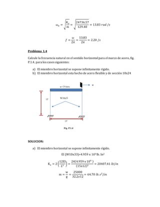 𝜔𝑛 = √
K𝑒
𝑚
= √
24736.57
129.40
= 13.83 𝑟𝑎𝑑 /𝑠
𝑓 =
𝜔
2𝜋
=
13.83
2𝜋
= 2.20 /𝑠
Problema 1.4
Calcule la frecuencia natural en el sentido horizontal para el marco de acero, fig.
P.1.4. para los casos siguientes:
a) El miembro horizontal se supone infinitamente rígido.
b) El miembro horizontal esta hecho de acero flexible y de sección 18x24
SOLUCION:
a) El miembro horizontal se supone infinitamente rígido.
EI (W10x33)=4.959 x 109 lb. In2
K𝑒 = 2 (
12EI
𝐿3
) =
24(4.959 x 109 )
(15x12)3
= 20407.41 𝑙𝑏/𝑖𝑛
m =
w
g
=
25000
32.2𝑥12
= 64.70 𝑙𝑏.𝑠2
/𝑖𝑛
15´ W10x33
w=25 kips
15´
u
Fig. P.1.4
 