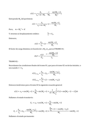 𝑥(𝑡) =
𝐹0
𝑡𝑑 ∗ 𝑚 ∗ 𝑊𝑛
∗ (
𝑡
𝑊
𝑛
−
sin(𝑊𝑛 ∗ 𝑡)
𝑊𝑛
2
)
Extrayendo 𝑊𝑛 del paréntesis:
𝑥(𝑡) =
𝐹0
𝑡𝑑 ∗ 𝑚 ∗ 𝑊
𝑛
2 ∗ (𝑡 −
sin(𝑊
𝑛 ∗ 𝑡)
𝑊
𝑛
)
Pero; 𝑚 ∗ 𝑊𝑛
2
= 𝐾
Y; tenemos al desplazamiento estático:
𝐹0
𝑘
= 𝛿𝑠𝑡
Entonces;
𝑥(𝑡) =
𝛿𝑠𝑡
𝑡𝑑
∗ (𝑡 −
sin(𝑊
𝑛 ∗ 𝑡)
𝑊
𝑛
)
El factor de carga dinámica en función de t, 𝑊𝑛 y 𝑡𝑑 para el TRAMO 01:
𝐷𝐿𝐹 =
𝑥(𝑡)
𝛿𝑠𝑡
=
𝑡 −
sin(𝑊𝑛 ∗ 𝑡)
𝑊𝑛
𝑡𝑑
TRAMO 02.-
Necesitamos las condiciones finales del tramo 01, que para el tramo 02 serán las iniciales; o
sea cuando 𝑡 = 𝑡𝑑
𝑥(𝑡)𝑡=𝑡𝑑
=
𝛿𝑠𝑡
𝑡𝑑
∗ (𝑡𝑑 −
sin(𝑊𝑛 ∗ 𝑡𝑑 )
𝑊
𝑛
)
𝑥̇(𝑡)𝑡=𝑡𝑑
=
𝛿𝑠𝑡
𝑡𝑑
∗ (1 − cos(𝑊𝑛 ∗ 𝑡𝑑))
Entonces tendremos para el tramo 02 la siguiente ecuación general:
𝑥(𝑡) = 𝑥0 ∗ cos(𝑊
𝑛 ∗ 𝑡) +
𝑥̇0
𝑊𝑛
∗ sin(𝑊
𝑛 ∗ 𝑡) +
1
𝑚 ∗ 𝑊𝑛
∫𝐹(𝜏) ∗ sin(𝑊
𝑛 ∗ (𝑡 − 𝜏))𝑑𝜏
𝑡
0
Hallamos el estado transitorio:
𝑋𝑐 = 𝑥0 ∗ cos(𝑊
𝑛 ∗ 𝑡) +
𝑥̇0
𝑊𝑛
∗ sin(𝑊
𝑛 ∗ 𝑡)
𝑋𝑐 =
𝛿𝑠𝑡
𝑡𝑑
∗ (𝑡𝑑 −
sin(𝑊
𝑛 ∗ 𝑡𝑑)
𝑊
𝑛
) ∗ cos(𝑊
𝑛 ∗ 𝑡) +
𝛿𝑠𝑡
𝑡𝑑
∗ (1 − cos(𝑊𝑛 ∗ 𝑡𝑑))
𝑊
𝑛
∗ sin(𝑊
𝑛 ∗ 𝑡)
Hallamos el estado permanente:
 
