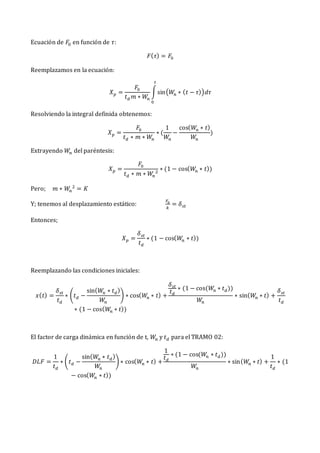 Ecuación de 𝐹0 en función de 𝜏:
𝐹(𝜏) = 𝐹0
Reemplazamos en la ecuación:
𝑋𝑝 =
𝐹0
𝑡𝑑 𝑚 ∗ 𝑊𝑛
∫sin(𝑊
𝑛 ∗ (𝑡 − 𝜏))𝑑𝜏
𝑡
0
Resolviendo la integral definida obtenemos:
𝑋𝑝 =
𝐹0
𝑡𝑑 ∗ 𝑚 ∗ 𝑊
𝑛
∗ (
1
𝑊𝑛
−
cos(𝑊
𝑛 ∗ 𝑡)
𝑊
𝑛
)
Extrayendo 𝑊𝑛 del paréntesis:
𝑋𝑝 =
𝐹0
𝑡𝑑 ∗ 𝑚 ∗ 𝑊
𝑛
2
∗ (1 − cos(𝑊
𝑛 ∗ 𝑡))
Pero; 𝑚 ∗ 𝑊𝑛
2
= 𝐾
Y; tenemos al desplazamiento estático:
𝐹0
𝑘
= 𝛿𝑠𝑡
Entonces;
𝑋𝑝 =
𝛿𝑠𝑡
𝑡𝑑
∗ (1 − cos(𝑊
𝑛 ∗ 𝑡))
Reemplazando las condiciones iniciales:
𝑥(𝑡) =
𝛿𝑠𝑡
𝑡𝑑
∗ (𝑡𝑑 −
sin(𝑊𝑛 ∗ 𝑡𝑑)
𝑊𝑛
) ∗ cos(𝑊𝑛 ∗ 𝑡) +
𝛿𝑠𝑡
𝑡𝑑
∗ (1 − cos(𝑊
𝑛 ∗ 𝑡𝑑))
𝑊
𝑛
∗ sin(𝑊
𝑛 ∗ 𝑡) +
𝛿𝑠𝑡
𝑡𝑑
∗ (1 − cos(𝑊
𝑛 ∗ 𝑡))
El factor de carga dinámica en función de t, 𝑊𝑛 y 𝑡𝑑 para el TRAMO 02:
𝐷𝐿𝐹 =
1
𝑡𝑑
∗ (𝑡𝑑 −
sin(𝑊
𝑛 ∗ 𝑡𝑑)
𝑊
𝑛
) ∗ cos(𝑊
𝑛 ∗ 𝑡) +
1
𝑡𝑑
∗ (1 − cos(𝑊
𝑛 ∗ 𝑡𝑑))
𝑊
𝑛
∗ sin(𝑊
𝑛 ∗ 𝑡) +
1
𝑡𝑑
∗ (1
− cos(𝑊𝑛 ∗ 𝑡))
 