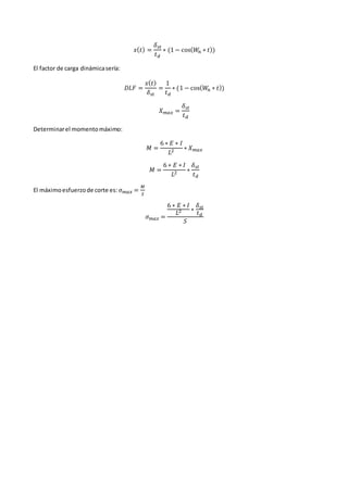 𝑥(𝑡) =
𝛿𝑠𝑡
𝑡𝑑
∗ (1 − cos(𝑊
𝑛 ∗ 𝑡))
El factor de carga dinámicasería:
𝐷𝐿𝐹 =
𝑥(𝑡)
𝛿𝑠𝑡
=
1
𝑡𝑑
∗ (1 − cos(𝑊
𝑛 ∗ 𝑡))
𝑋𝑚𝑎𝑥 =
𝛿𝑠𝑡
𝑡𝑑
Determinarel momentomáximo:
𝑀 =
6 ∗ 𝐸 ∗ 𝐼
𝐿2 ∗ 𝑋𝑚𝑎𝑥
𝑀 =
6 ∗ 𝐸 ∗ 𝐼
𝐿2 ∗
𝛿𝑠𝑡
𝑡𝑑
El máximoesfuerzode corte es: 𝜎𝑚𝑎𝑥 =
𝑀
𝑆
𝜎𝑚𝑎𝑥 =
6 ∗ 𝐸 ∗ 𝐼
𝐿2 ∗
𝛿𝑠𝑡
𝑡𝑑
𝑆
 