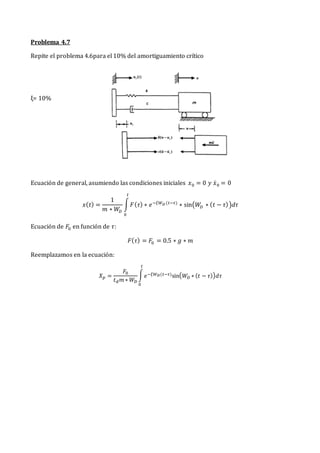 Problema 4.7
Repite el problema 4.6para el 10% del amortiguamiento crítico
ξ= 10%
Ecuación de general, asumiendo las condiciones iniciales 𝑥0 = 0 𝑦 𝑥̇0 = 0
𝑥(𝑡) =
1
𝑚 ∗ 𝑊
𝐷
∫𝐹(𝜏) ∗ 𝑒−𝜉𝑊𝐷 (𝑡−𝜏)
∗ sin(𝑊𝐷 ∗ (𝑡 − 𝜏))𝑑𝜏
𝑡
0
Ecuación de 𝐹0 en función de 𝜏:
𝐹(𝜏) = 𝐹0 = 0.5 ∗ 𝑔 ∗ 𝑚
Reemplazamos en la ecuación:
𝑋𝑝 =
𝐹0
𝑡𝑑𝑚 ∗ 𝑊𝐷
∫𝑒−𝜉𝑊𝐷(𝑡−𝜏)sin(𝑊𝐷 ∗ (𝑡 − 𝜏))𝑑𝜏
𝑡
0
 
