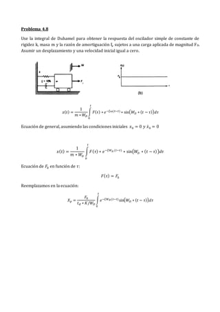 Problema 4.8
Use la integral de Duhamel para obtener la respuesta del oscilador simple de constante de
rigidez k, masa m y la razón de amortiguación ξ, sujetos a una carga aplicada de magnitud F0.
Asumir un desplazamiento y una velocidad inicial igual a cero.
𝑥(𝑡) =
1
𝑚 ∗ 𝑊𝐷
∫ 𝐹(𝜏) ∗ 𝑒−𝜉𝜔(𝑡−𝜏) ∗ sin(𝑊𝐷 ∗ (𝑡 − 𝜏))𝑑𝜏
𝑡
0
Ecuación de general, asumiendo las condiciones iniciales 𝑥0 = 0 𝑦 𝑥̇0 = 0
𝑥(𝑡) =
1
𝑚 ∗ 𝑊
𝐷
∫𝐹(𝜏) ∗ 𝑒−𝜉𝑊𝐷 (𝑡−𝜏)
∗ sin(𝑊𝐷 ∗ (𝑡 − 𝜏))𝑑𝜏
𝑡
0
Ecuación de 𝐹0 en función de 𝜏:
𝐹(𝜏) = 𝐹0
Reemplazamos en la ecuación:
𝑋𝑝 =
𝐹0
𝑡𝑑 ∗ 𝐾/𝑊𝐷
∫𝑒−𝜉𝑊𝐷(𝑡−𝜏)sin(𝑊𝐷 ∗ (𝑡 − 𝜏))𝑑𝜏
𝑡
0
 