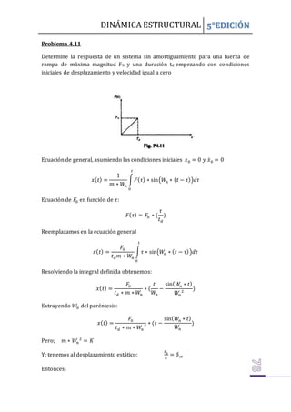 DINÁMICA ESTRUCTURAL 5°EDICIÓN
Problema 4.11
Determine la respuesta de un sistema sin amortiguamiento para una fuerza de
rampa de máxima magnitud F0 y una duración td empezando con condiciones
iniciales de desplazamiento y velocidad igual a cero
Ecuación de general, asumiendo las condiciones iniciales 𝑥0 = 0 𝑦 𝑥̇0 = 0
𝑥(𝑡) =
1
𝑚 ∗ 𝑊𝑛
∫𝐹(𝜏) ∗ sin(𝑊
𝑛 ∗ (𝑡 − 𝜏))𝑑𝜏
𝑡
0
Ecuación de 𝐹0 en función de 𝜏:
𝐹(𝜏) = 𝐹0 ∗ (
𝜏
𝑡𝑑
)
Reemplazamos en la ecuación general
𝑥(𝑡) =
𝐹0
𝑡𝑑𝑚 ∗ 𝑊𝑛
∫𝜏 ∗ sin(𝑊
𝑛 ∗ (𝑡 − 𝜏))𝑑𝜏
𝑡
0
Resolviendo la integral definida obtenemos:
𝑥(𝑡) =
𝐹0
𝑡𝑑 ∗ 𝑚 ∗ 𝑊𝑛
∗ (
𝑡
𝑊
𝑛
−
sin(𝑊𝑛 ∗ 𝑡)
𝑊𝑛
2
)
Extrayendo 𝑊𝑛 del paréntesis:
𝑥(𝑡) =
𝐹0
𝑡𝑑 ∗ 𝑚 ∗ 𝑊𝑛
2
∗ (𝑡 −
sin(𝑊𝑛 ∗ 𝑡)
𝑊𝑛
)
Pero; 𝑚 ∗ 𝑊𝑛
2
= 𝐾
Y; tenemos al desplazamiento estático:
𝐹0
𝑘
= 𝛿𝑠𝑡
Entonces;
 