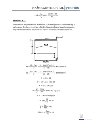 DINÁMICA ESTRUCTURAL 5°EDICIÓN
𝑥(𝑡) =
𝛿𝑠𝑡
𝑡𝑑
∗ (𝑡 −
sin(𝑊
𝑛 ∗ 𝑡)
𝑊
𝑛
)
Problema 4.12
Determine el desplazamiento máximo en la parte superior de las columnas y el
esfuerzo de flexión en el pórtico a Fig. P4.3 asumiendo que las columnas están
empotradas en la base. Desprecie los efectos del empotramiento de la base.
𝐾1 =
12 ∗ 𝐸 ∗ 𝐼
𝐿3 =
12 ∗ 30 ∗ 106 ∗ 69.2
(15 ∗ 12)3 = 4271.61 𝑙𝑏/𝑖𝑛
𝐾2 =
12 ∗ 𝐸 ∗ 𝐼
𝐿3 =
12 ∗ 30 ∗ 106 ∗ 69.2
(20 ∗ 12)3 = 1802.08 𝑙𝑏/𝑖𝑛
𝐾 = 𝐾1 + 𝐾2
𝐾 = 4271.61 + 1802.08
𝐾 = 6073.69 𝑙𝑏/𝑖𝑛
𝑚 =
𝑊
𝑔
=
5000
386
= 12.95 𝑙𝑏 ∗ 𝑠𝑒𝑔2/𝑖𝑛
𝑚 = 12.953 𝑙𝑏 ∗ 𝑠𝑒𝑔2/𝑖𝑛
𝑇 = 2𝜋 ∗ √
𝑚
𝑘
= 0.29
𝑡𝑑
𝑇
=
0.6
0.29
= 2.07
𝐷𝐿𝐹
𝑚𝑎𝑥 =
𝑋𝑚𝑎𝑥
𝛿𝑠𝑡
= 1.9
 