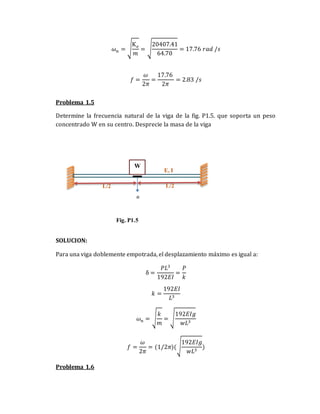 𝜔𝑛 = √
K𝑒
𝑚
= √
20407.41
64.70
= 17.76 𝑟𝑎𝑑 /𝑠
𝑓 =
𝜔
2𝜋
=
17.76
2𝜋
= 2.83 /𝑠
Problema 1.5
Determine la frecuencia natural de la viga de la fig. P1.5. que soporta un peso
concentrado W en su centro. Desprecie la masa de la viga
SOLUCION:
Para una viga doblemente empotrada, el desplazamiento máximo es igual a:
δ =
𝑃𝐿3
192𝐸𝐼
=
𝑃
𝑘
𝑘 =
192𝐸𝐼
𝐿3
𝜔𝑛 = √
𝑘
𝑚
= √
192𝐸𝐼𝑔
𝑤𝐿3
𝑓 =
𝜔
2𝜋
= (1/2𝜋)(√
192𝐸𝐼𝑔
𝑤𝐿3
)
Problema 1.6
E, I
L/2
W
Fig. P1.5
L/2
 