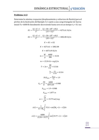 DINÁMICA ESTRUCTURAL 5°EDICIÓN
Problema 4.13
Determine la máxima respuesta (desplazamiento y esfuerzos de flexión) para el
pórtico de la ilustración del Ejemplo 4.1 sujeto a una carga triangular de fuerza
inicial F0= 6000 lb linealmente decreciendo hasta cero en un tiempo td = 0.1 sec
𝐾1 =
12 ∗ 𝐸 ∗ 𝐼
𝐿3 =
12 ∗ 30 ∗ 106 ∗ 69.2
(15 ∗ 12)3 = 4271.61 𝑙𝑏/𝑖𝑛
𝐾2 =
12 ∗ 𝐸 ∗ 𝐼
𝐿3 =
12 ∗ 30 ∗ 106 ∗ 69.2
(20 ∗ 12)3 = 1802.08 𝑙𝑏/𝑖𝑛
𝐾 = 𝐾1 + 𝐾2
𝐾 = 4271.61 + 1802.08
𝐾 = 6073.69 𝑙𝑏/𝑖𝑛
𝑚 =
𝑊
𝑔
=
6000
386
= 15.54
𝑚 = 15.54 𝑙𝑏 ∗ 𝑠𝑒𝑔2/𝑖𝑛
𝑇 = 2𝜋 ∗ √
𝑚
𝑘
= 0.318
𝑡𝑑
𝑇
=
0.1
0.318
= 0.314
𝐷𝐿𝐹
𝑚𝑎𝑥 =
𝑋𝑚𝑎𝑥
𝛿𝑠𝑡
= 1.9
𝛿𝑠𝑡 =
𝐹0
𝐾
=
6000
6073.69
= 0.988
𝑋𝑚𝑎𝑥 = 1.9 ∗ 0.988
𝑋𝑚𝑎𝑥 = 1.877 𝑖𝑛
𝑤 = √
𝐾
𝑚
= 19.77𝑟𝑎𝑑/𝑠𝑒𝑔
𝑥(𝑡) =
1
𝑚 ∗ 𝑊
𝑛
∫ 𝐹(𝜏) ∗ sin(𝑊
𝑛 ∗ (𝑡 − 𝜏))𝑑𝜏
𝑡
0
𝑥(𝑡) =
6000
15.54 ∗ 19.77
∫sin(19.77 ∗ (𝑡 − 𝜏))𝑑𝜏
𝑡
0
 