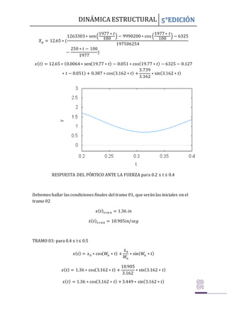 DINÁMICA ESTRUCTURAL 5°EDICIÓN
𝑋𝑝 = 12.65 ∗ (
1263303∗ sen(
1977 ∗ 𝑡
100
) − 9990200∗ cos (
1977∗ 𝑡
100
) − 6325
197506254
−
250 ∗ 𝑡 − 100
1977
)
𝑥(𝑡) = 12.65 ∗ (0.0064∗ sen(19.77 ∗ 𝑡) − 0.051 ∗ cos(19.77 ∗ 𝑡) − 6325 − 0.127
∗ 𝑡 − 0.051) + 0.387 ∗ cos(3.162 ∗ 𝑡) +
3.739
3.162
∗ sin(3.162 ∗ 𝑡)
RESPUESTA DEL PÓRTICO ANTE LA FUERZA para 0.2 ≤ t ≤ 0.4
Debemos hallar las condiciones finales del tramo 01, que serán las iniciales en el
tramo 02
𝑥(𝑡)𝑡=0.4 = 1.36 𝑖𝑛
𝑥̇(𝑡)𝑡=0.4 = 10.905𝑖𝑛/𝑠𝑒𝑔
TRAMO 03: para 0.4 ≤ t ≤ 0.5
𝑥(𝑡) = 𝑥0 ∗ cos(𝑊
𝑛 ∗ 𝑡) +
𝑥̇0
𝑊𝑛
∗ sin(𝑊
𝑛 ∗ 𝑡)
𝑥(𝑡) = 1.36 ∗ cos(3.162 ∗ 𝑡) +
10.905
3.162
∗ sin(3.162 ∗ 𝑡)
𝑥(𝑡) = 1.36 ∗ cos(3.162 ∗ 𝑡) +3.449 ∗ sin(3.162 ∗ 𝑡)
 