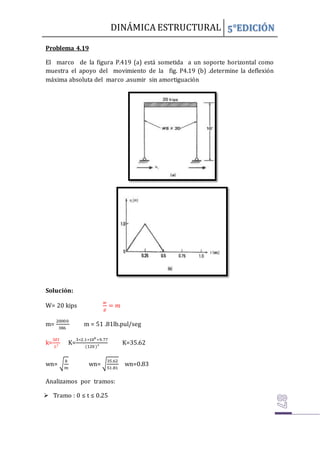 DINÁMICA ESTRUCTURAL 5°EDICIÓN
Problema 4.19
El marco de la figura P.419 (a) está sometida a un soporte horizontal como
muestra el apoyo del movimiento de la fig. P4.19 (b) .determine la deflexión
máxima absoluta del marco .asumir sin amortiguación
Solución:
W= 20 kips
𝑤
𝑔
= 𝑚
m=
20000
386
m = 51 .81lb.pul/seg
k=
3𝐸𝐼
𝐿³
K=
3∗2.1∗106
∗9.77
(120 )³
K=35.62
wn= √
𝑘
𝑚
wn= √
35.62
51.81
wn=0.83
Analizamos por tramos:
 Tramo : 0 ≤ t ≤ 0.25
 