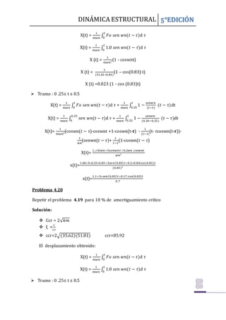 DINÁMICA ESTRUCTURAL 5°EDICIÓN
X(t) =
1
𝑚𝑤𝑛
∫ 𝐹𝑜 𝑠𝑒𝑛 𝑤𝑛(𝑡 − 𝜏)
𝑡
0
d 𝜏
X(t) =
1
𝑚𝑤𝑛
∫ 1.0 𝑠𝑒𝑛 𝑤𝑛(𝑡 − 𝜏)
𝑡
0
d 𝜏
X (t) =
1
𝑚𝑤𝑛²
(1 - coswnt)
X (t) =
1
(51.81∗0.83)
(1 – cos(0.83) t)
X (t) =0.023 (1 - cos (0.83)t)
 Tramo : 0 .25≤ t ≤ 0.5
X(t) =
1
𝑚𝑤𝑛
∫ 𝐹𝑜 𝑠𝑒𝑛 𝑤𝑛(𝑡 − 𝜏)
𝑡
0
d 𝜏 +
1
𝑚𝑤𝑛
∫ 1 −
𝑠𝑒𝑛𝑤𝑛
(𝑡−𝜏)
(𝑡 − 𝜏)
𝑡
0.25
dt
X(t) =
1
𝑚𝑤𝑛
∫ 𝑠𝑒𝑛 𝑤𝑛(𝑡 − 𝜏)
0.25
0
d 𝜏 +
1
𝑚𝑤𝑛
∫ 1 −
𝑠𝑒𝑛𝑤𝑛
(0.20−0.25)
(𝑡 − 𝜏)
𝑡
0.25
dt
X(t)=
1
𝑚𝑤𝑛²
(coswn(𝑡 − 𝜏)-coswnt +1-coswn(t-𝝉) -
1
(𝑡−𝜏)
(t- 𝜏coswn(t-𝝉))-
1
𝑤𝑛
(senwn(𝑡 − 𝜏)+
𝑡
𝑡−𝜏
(1-coswn(𝑡 − 𝜏)
X(t)=
1..∗5𝑡𝑤𝑛−5𝑠𝑒𝑛𝑤𝑛𝑡−0.2𝑤𝑛 𝑐𝑜𝑠𝑤𝑛𝑡
𝑤𝑛²
x(t)=
1.00∗5∗0.25∗0.83−5𝑠𝑒𝑛(0.83)𝑡−0.2∗0.83cos(0.83)𝑡
(0.83)²
x(t)=
1.1−5∗𝑠𝑒𝑛(0.83)𝑡−0.17 cos(0.83)𝑡
0.7
Problema 4.20
Repetir el problema 4.19 para 10 % de amortiguamiento crítico
Solución:
 Ccr = 2√𝑘𝑚
 ξ =
𝑐
𝑐𝑟
 ccr=2√(35.62)(51.81) ccr=85.92
El desplazamiento obtenido:
X(t) =
1
𝑚𝑤𝑛
∫ 𝐹𝑜 𝑠𝑒𝑛 𝑤𝑛(𝑡 − 𝜏)
𝑡
0
d 𝜏
X(t) =
1
𝑚𝑤𝑛
∫ 1.0 𝑠𝑒𝑛 𝑤𝑛(𝑡 − 𝜏)
𝑡
0
d 𝜏
 Tramo : 0 .25≤ t ≤ 0.5
 