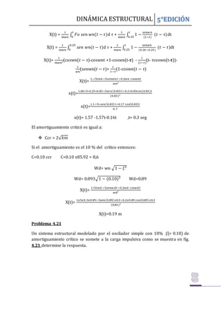 DINÁMICA ESTRUCTURAL 5°EDICIÓN
X(t) =
1
𝑚𝑤𝑛
∫ 𝐹𝑜 𝑠𝑒𝑛 𝑤𝑛(𝑡 − 𝜏)
𝑡
0
d 𝜏 +
1
𝑚𝑤𝑛
∫ 1 −
𝑠𝑒𝑛𝑤𝑛
(𝑡−𝜏)
(𝑡 − 𝜏)
𝑡
0.25
dt
X(t) =
1
𝑚𝑤𝑛
∫ 𝑠𝑒𝑛 𝑤𝑛(𝑡 − 𝜏)
0.25
0
d 𝜏 +
1
𝑚𝑤𝑛
∫ 1 −
𝑠𝑒𝑛𝑤𝑛
(0.20−0.25)
(𝑡 − 𝜏)
𝑡
0.25
dt
X(t)=
1
𝑚𝑤𝑛²
(coswn(𝑡 − 𝜏)-coswnt +1-coswn(t-𝝉) -
1
(𝑡−𝜏)
(t- 𝜏coswn(t-𝝉))-
1
𝑤𝑛
(senwn(𝑡 − 𝜏)+
𝑡
𝑡−𝜏
(1-coswn(𝑡 − 𝜏)
X(t)=
1..∗5𝑡𝑤𝑛−5𝑠𝑒𝑛𝑤𝑛𝑡−0.2𝑤𝑛 𝑐𝑜𝑠𝑤𝑛𝑡
𝑤𝑛²
x(t)=
1.00∗5∗0.25∗0.83−5𝑠𝑒𝑛(0.83)𝑡−0.2∗0.83cos(0.83)𝑡
(0.83)²
x(t)=
1.1−5∗𝑠𝑒𝑛(0.83)𝑡−0.17 cos(0.83)𝑡
0.7
x(t)= 1.57 -1.57t-0.16t ,t= 0.3 seg
El amortiguamiento criticó es igual a:
 Ccr = 2√𝑘𝑚
Si el amortiguamiento es el 10 % del crítico entonces:
C=0.10 ccr C=0.10 x85.92 = 8,6
Wd= wn √1 − 𝜉²
Wd= 0.893√1 − (0.10)² Wd=0.89
X(t)=
1∗5𝑡𝑤𝑑 −5𝑠𝑒𝑛𝑤𝑑𝑡−0.2𝑤𝑑 𝑐𝑜𝑠𝑤𝑑𝑡
𝑤𝑑²
X(t)=
1𝑥5𝑥0.3𝑥0.89−5𝑠𝑒𝑛(0.89)𝑥0.3−0.2𝑥0.89 cos(0.89)𝑥0.3
(0.83)²
X(t)=0.19 m
Problema 4.21
Un sistema estructural modelado por el oscilador simple con 10% (ξ= 0.10) de
amortiguamiento crítico se somete a la carga impulsiva como se muestra en fig.
4.21 determine la respuesta.
 