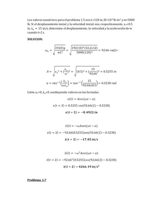 Los valores numéricos para el problema 1.5 son L=120 in, EI=109 lb-in2 y w=5000
lb. Si el desplazamiento inicial y la velocidad inicial son, respectivamente, xo=0.5
in, ẋo = 15 in/s, determine el desplazamiento, la velocidad y la aceleración de w
cuando t=2 s.
SOLUCION:
𝜔𝑛 = √
192𝐸𝐼𝑔
𝑤𝐿3
= √
192(10)9(32.2𝑥12)
5000(120)3
= 92.66 𝑟𝑎𝑑/𝑠
𝐴 = √𝑥𝑜
2 + (
𝑥̇𝑜
𝜔
)2 = √(0.5)2 + (
15
92.66
)2 = 0.5255 𝑖𝑛
𝛼 = 𝑡𝑎𝑛−1
(
𝑥̇𝑜
𝜔𝑥𝑜
) = 𝑡𝑎𝑛−1
(
15
92.66𝑥0.5
) = 0.3238 𝑟𝑎𝑑
Como xo>0, ẋo>0, sustituyendo valores en las formulas:
𝑥(𝑡) = 𝐴𝑐𝑜𝑠(𝜔𝑡 − 𝛼)
𝑥(𝑡 = 2) = 0.5255 𝑐𝑜𝑠(92.66(2)− 0.3238)
𝒙(𝒕 = 𝟐) = −𝟎.𝟒𝟗𝟐𝟐 𝒊𝒏
𝑥̇(𝑡) = −𝜔𝐴𝑠𝑒𝑛(𝜔𝑡 − 𝛼)
𝑥̇(𝑡 = 2) = −92.66(0.5255)𝑠𝑒𝑛(92.66(2)− 0.3238)
𝒙
̇ (𝒕 = 𝟐) = −𝟏𝟕.𝟎𝟓 𝒊𝒏/𝒔
𝑥̈(𝑡) = −𝜔2
𝐴𝑐𝑜𝑠(𝜔𝑡 − 𝛼)
𝑥̈(𝑡 = 2) = −92.662(0.5255)𝑐𝑜𝑠(92.66(2)− 0.3238)
𝒙
̈ (𝒕 = 𝟐) = 𝟒𝟐𝟔𝟔.𝟏𝟗 𝒊𝒏/𝒔𝟐
Problema 1.7
 