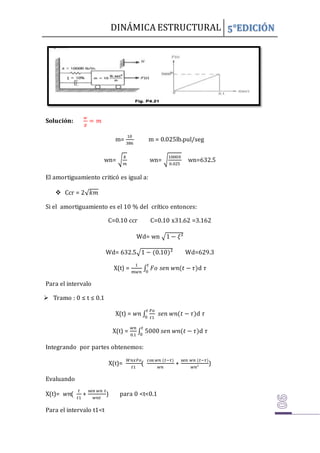DINÁMICA ESTRUCTURAL 5°EDICIÓN
Solución:
𝑤
𝑔
= 𝑚
m=
10
386
m = 0.025lb.pul/seg
wn= √
𝑘
𝑚
wn= √
10000
0.025
wn=632.5
El amortiguamiento criticó es igual a:
 Ccr = 2√𝑘𝑚
Si el amortiguamiento es el 10 % del crítico entonces:
C=0.10 ccr C=0.10 x31.62 =3.162
Wd= wn √1 − 𝜉²
Wd= 632.5√1 − (0.10)² Wd=629.3
X(t) =
1
𝑚𝑤𝑛
∫ 𝐹𝑜 𝑠𝑒𝑛 𝑤𝑛(𝑡 − 𝜏)
𝑡
0
d 𝜏
Para el intervalo
 Tramo : 0 ≤ t ≤ 0.1
X(t) = 𝑤𝑛 ∫
𝐹𝑜
𝑡1
𝑠𝑒𝑛 𝑤𝑛(𝑡 − 𝜏)
𝑡
0
d 𝜏
X(t) =
𝑤𝑛
0.1
∫ 5000 𝑠𝑒𝑛 𝑤𝑛(𝑡 − 𝜏)
𝑡
0
d 𝜏
Integrando por partes obtenemos:
X(t)=
𝑊𝑛𝑥𝐹𝑜
𝑡1
(
cos 𝑤𝑛 (𝑡−𝜏)
𝑤𝑛
+
sen 𝑤𝑛 (𝑡−𝜏)
𝑤𝑛²
)
Evaluando
X(t)= 𝑤𝑛(
𝑡
𝑡1
+
sen 𝑤𝑛 𝑡
𝑤𝑛𝑡
) para 0 <t<0.1
Para el intervalo t1<t
 