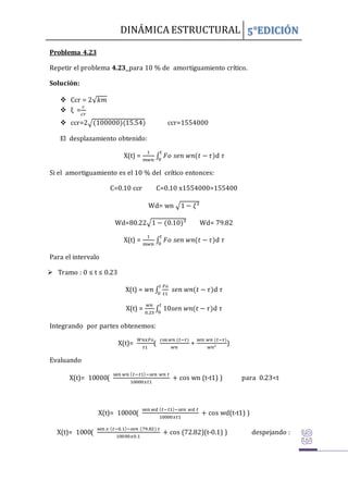 DINÁMICA ESTRUCTURAL 5°EDICIÓN
Problema 4.23
Repetir el problema 4.23 para 10 % de amortiguamiento crítico.
Solución:
 Ccr = 2√𝑘𝑚
 ξ =
𝑐
𝑐𝑟
 ccr=2√(100000)(15.54) ccr=1554000
El desplazamiento obtenido:
X(t) =
1
𝑚𝑤𝑛
∫ 𝐹𝑜 𝑠𝑒𝑛 𝑤𝑛(𝑡 − 𝜏)
𝑡
0
d 𝜏
Si el amortiguamiento es el 10 % del crítico entonces:
C=0.10 ccr C=0.10 x1554000=155400
Wd= wn √1 − 𝜉²
Wd=80.22√1 − (0.10)² Wd= 79.82
X(t) =
1
𝑚𝑤𝑛
∫ 𝐹𝑜 𝑠𝑒𝑛 𝑤𝑛(𝑡 − 𝜏)
𝑡
0
d 𝜏
Para el intervalo
 Tramo : 0 ≤ t ≤ 0.23
X(t) = 𝑤𝑛 ∫
𝐹𝑜
𝑡1
𝑠𝑒𝑛 𝑤𝑛(𝑡 − 𝜏)
𝑡
0
d 𝜏
X(t) =
𝑤𝑛
0.23
∫ 10𝑠𝑒𝑛 𝑤𝑛(𝑡 − 𝜏)
𝑡
0
d 𝜏
Integrando por partes obtenemos:
X(t)=
𝑊𝑛𝑥𝐹𝑜
𝑡1
(
cos 𝑤𝑛 (𝑡−𝜏)
𝑤𝑛
+
sen 𝑤𝑛 (𝑡−𝜏)
𝑤𝑛²
)
Evaluando
X(t)= 10000(
sen 𝑤𝑛 (𝑡−𝑡1)−𝑠𝑒𝑛 𝑤𝑛 𝑡
10000𝑥𝑡1
+ cos wn (t-t1) ) para 0.23<t
X(t)= 10000(
sen 𝑤𝑑 (𝑡−𝑡1)−𝑠𝑒𝑛 𝑤𝑑 𝑡
10000𝑥𝑡1
+ cos wd(t-t1) )
X(t)= 1000(
sen 𝑥 (𝑡−0.1)−𝑠𝑒𝑛 (79.82) 𝑡
10000𝑥0.1
+ cos (72.82)(t-0.1) ) despejando :
 