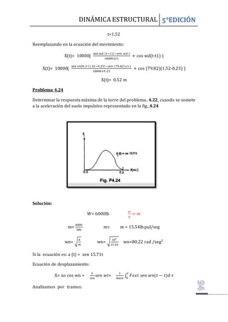 DINÁMICA ESTRUCTURAL 5°EDICIÓN
t=1.52
Reemplazando en la ecuación del movimiento:
X(t)= 10000(
sen 𝑤𝑑 (𝑡−𝑡1)−𝑠𝑒𝑛 𝑤𝑑 𝑡
10000𝑥𝑡1
+ cos wd(t-t1) )
X(t)= 10000(
sen 𝑥629.3 (1.52−0.23)−𝑠𝑒𝑛 (79.82)𝑥1.1
10000𝑥0.23
+ cos (79.82)(1.52-0.23) )
X(t)= 0.52 m
Problema 4.24
Determinar la respuesta máxima de la torre del problema. 4.22 cuando se somete
a la aceleración del suelo impulsivo representado en la fig. 4.24
Solución:
W= 6000lb
𝑤
𝑔
= 𝑚
m=
6000
386
m= m = 15.54lb.pul/seg
wn= √
𝑘
𝑚
wn= √
10⁵
15.54
wn=80.22 rad /seg²
Si la ecuación es: a (t) = sen 15.71t
Ecuación de desplazamiento:
X= xo cos wn +
𝑥̇
𝑤𝑛
𝑠𝑒𝑛 𝑤𝑡+
1
𝑚𝑤𝑛
∫ 𝐹𝑒𝑥𝑡 𝑠𝑒𝑛 𝑤𝑛(𝑡 − 𝜏)
𝑡
0
d 𝜏
Analizamos por tramos:
 