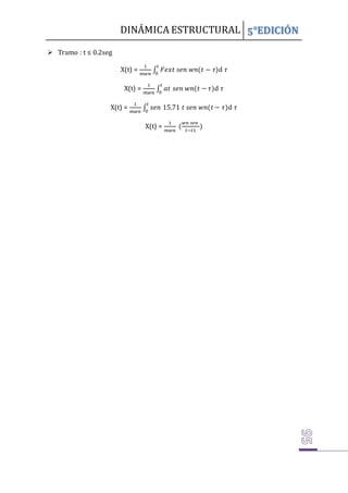 DINÁMICA ESTRUCTURAL 5°EDICIÓN
 Tramo : t ≤ 0.2seg
X(t) =
1
𝑚𝑤𝑛
∫ 𝐹𝑒𝑥𝑡 𝑠𝑒𝑛 𝑤𝑛(𝑡 − 𝜏)
𝑡
0
d 𝜏
X(t) =
1
𝑚𝑤𝑛
∫ 𝑎𝑡 𝑠𝑒𝑛 𝑤𝑛(𝑡 − 𝜏)
𝑡
0
d 𝜏
X(t) =
1
𝑚𝑤𝑛
∫ 𝑠𝑒𝑛 15.71 𝑡 𝑠𝑒𝑛 𝑤𝑛(𝑡 − 𝜏)
𝑡
0
d 𝜏
X(t) =
1
𝑚𝑤𝑛
(
𝑤𝑛 𝑠𝑒𝑛
𝑡−𝑡1
)
 