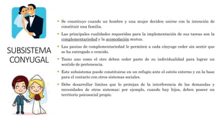 SUBSISTEMA
CONYUGAL
 Se constituye cuando un hombre y una mujer deciden unirse con la intención de
constituir una familia.
 Las principales cualidades requeridas para la implementación de sus tareas son la
complementariedad y la acomodación mutua.
 Las pautas de complementariedad le permiten a cada cónyuge ceder sin sentir que
se ha entregado o vencido.
 Tanto uno como el otro deben ceder parte de su individualidad para lograr un
sentido de pertenencia.
 Este subsistema puede constituirse en un refugio ante el estrés externo y en la base
para el contacto con otros sistemas sociales.
 Debe desarrollar límites que lo protejan de la interferencia de las demandas y
necesidades de otros sistemas; por ejemplo, cuando hay hijos, deben poseer un
territorio psicosocial propio.
 