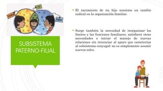 SUBSISTEMA
PATERNO-FILIAL
 El nacimiento de un hijo ocasiona un cambio
radical en la organización familiar.
 Surge también la necesidad de reorganizar los
límites y las funciones familiares, satisfacer otras
necesidades e iniciar el manejo de nuevas
relaciones sin renunciar al apoyo que caracteriza
al subsistema conyugal; no es simplemente asumir
nuevos roles.
 