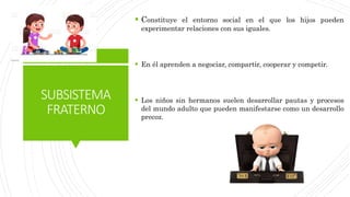 SUBSISTEMA
FRATERNO
 Constituye el entorno social en el que los hijos pueden
experimentar relaciones con sus iguales.
 En él aprenden a negociar, compartir, cooperar y competir.
 Los niños sin hermanos suelen desarrollar pautas y procesos
del mundo adulto que pueden manifestarse como un desarrollo
precoz.
 