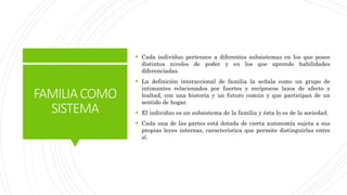 FAMILIACOMO
SISTEMA
 Cada individuo pertenece a diferentes subsistemas en los que posee
distintos niveles de poder y en los que aprende habilidades
diferenciadas.
 La definición interaccional de familia la señala como un grupo de
intimantes relacionados por fuertes y recíprocos lazos de afecto y
lealtad, con una historia y un futuro común y que participan de un
sentido de hogar.
 El individuo es un subsistema de la familia y ésta lo es de la sociedad.
 Cada una de las partes está dotada de cierta autonomía sujeta a sus
propias leyes internas, característica que permite distinguirlas entre
sí.
 