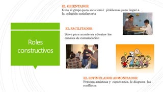 Roles
constructivos
EL ORIENTADOR
Guía al grupo para solucionar problemas para llegar a
la solución satisfactoria
Sirve para mantener abiertos los
canales de comunicación
EL FACILITADOR
EL ESTIMULADOR ARMONIZADOR
Persona amistosa y espontanea, le disgusta los
conflictos
 