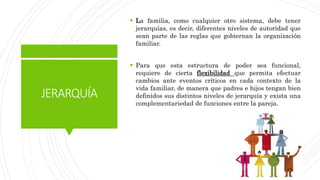 JERARQUÍA
 La familia, como cualquier otro sistema, debe tener
jerarquías, es decir, diferentes niveles de autoridad que
sean parte de las reglas que gobiernan la organización
familiar.
 Para que esta estructura de poder sea funcional,
requiere de cierta flexibilidad que permita efectuar
cambios ante eventos críticos en cada contexto de la
vida familiar, de manera que padres e hijos tengan bien
definidos sus distintos niveles de jerarquía y exista una
complementariedad de funciones entre la pareja.
 