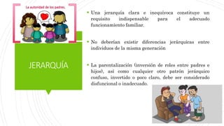 JERARQUÍA
 Una jerarquía clara e inequívoca constituye un
requisito indispensable para el adecuado
funcionamiento familiar.
 No deberían existir diferencias jerárquicas entre
individuos de la misma generación
 La parentalización (inversión de roles entre padres e
hijos), así como cualquier otro patrón jerárquico
confuso, invertido o poco claro, debe ser considerado
disfuncional o inadecuado.
 