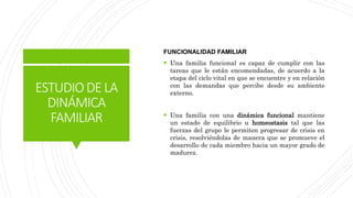 ESTUDIODELA
DINÁMICA
FAMILIAR
FUNCIONALIDAD FAMILIAR
 Una familia funcional es capaz de cumplir con las
tareas que le están encomendadas, de acuerdo a la
etapa del ciclo vital en que se encuentre y en relación
con las demandas que percibe desde su ambiente
externo.
 Una familia con una dinámica funcional mantiene
un estado de equilibrio u homeostasis tal que las
fuerzas del grupo le permiten progresar de crisis en
crisis, resolviéndolas de manera que se promueve el
desarrollo de cada miembro hacia un mayor grado de
madurez.
 