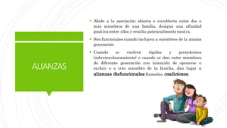 ALIANZAS
 Alude a la asociación abierta o encubierta entre dos o
más miembros de una familia, designa una afinidad
positiva entre ellos y resulta potencialmente neutra.
 Son funcionales cuando incluyen a miembros de la misma
generación
 Cuando se vuelven rígidas y persistentes
(sobreinvolucramiento) o cuando se dan entre miembros
de diferente generación con intención de oponerse o
excluir o a otro miembro de la familia, dan lugar a
alianzas disfuncionales llamadas coaliciones.
 