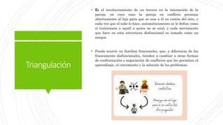 Triangulación
 Es el involucramiento de un tercero en la interacción de la
pareja, en cuyo caso la pareja en conflicto presiona
abiertamente al hijo para que se una a él en contra del otro, y
cada vez que el niño lo hace, automáticamente se le define como
si traicionara a aquél a quien no se unió, y cada movimiento
que hace en esta estructura disfuncional es tomado como un
ataque.
 Puede ocurrir en familias funcionales, que, a diferencia de las
francamente disfuncionales, tienden a cambiar a otras formas
de confrontación o negociación de conflictos que les permitan el
aprendizaje, el crecimiento y la solución de los problemas
 