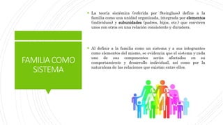 FAMILIACOMO
SISTEMA
 La teoría sistémica (referida por Steinglass) define a la
familia como una unidad organizada, integrada por elementos
(individuos) y subunidades (padres, hijos, etc.) que conviven
unos con otros en una relación consistente y duradera.
 Al definir a la familia como un sistema y a sus integrantes
como elementos del mismo, se evidencia que el sistema y cada
uno de sus componentes serán afectados en su
comportamiento y desarrollo individual, así como por la
naturaleza de las relaciones que existan entre ellos.
 