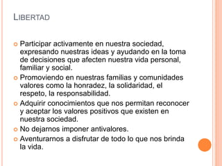 LIBERTAD
 Participar activamente en nuestra sociedad,
expresando nuestras ideas y ayudando en la toma
de decisiones que afecten nuestra vida personal,
familiar y social.
 Promoviendo en nuestras familias y comunidades
valores como la honradez, la solidaridad, el
respeto, la responsabilidad.
 Adquirir conocimientos que nos permitan reconocer
y aceptar los valores positivos que existen en
nuestra sociedad.
 No dejarnos imponer antivalores.
 Aventurarnos a disfrutar de todo lo que nos brinda
la vida.
 