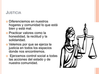 JUSTICIA
 Diferenciemos en nuestros
hogares y comunidad lo que está
bien y está mal.
 Practicar valores como la
honestidad, la rectitud y la
solidaridad.
 Velemos por que se ejerza la
justicia en todos los espacios
donde nos encontremos.
 Ejerzamos control social a todas
las acciones del estado y de
nuestra comunidad.
 
