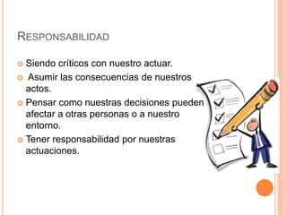 RESPONSABILIDAD
 Siendo críticos con nuestro actuar.
 Asumir las consecuencias de nuestros
actos.
 Pensar como nuestras decisiones pueden
afectar a otras personas o a nuestro
entorno.
 Tener responsabilidad por nuestras
actuaciones.
 