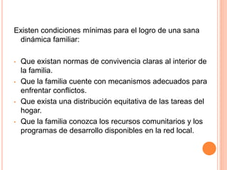 Existen condiciones mínimas para el logro de una sana
dinámica familiar:
• Que existan normas de convivencia claras al interior de
la familia.
• Que la familia cuente con mecanismos adecuados para
enfrentar conflictos.
• Que exista una distribución equitativa de las tareas del
hogar.
• Que la familia conozca los recursos comunitarios y los
programas de desarrollo disponibles en la red local.
 