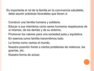 Es importante el rol de la familia en la convivencia saludable,
debe asumir prácticas favorables que lleven a:
• Construir una familia humana y solidaria.
• Educar a sus miembros como seres humanos respetuosos de
sí mismos, de los demás y de su entorno.
• Promover los valores para una sociedad justa y equitativa.
• En esencia como familia transmitimos todo:
• La forma como vemos el mundo.
• Nuestra posición frente a ciertos problemas de violencia, las
guerras, etc.
• Nuestra forma de actuar.
 