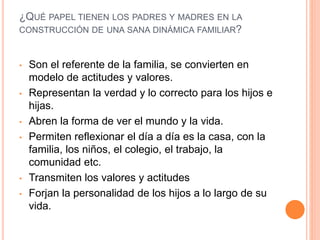 ¿QUÉ PAPEL TIENEN LOS PADRES Y MADRES EN LA
CONSTRUCCIÓN DE UNA SANA DINÁMICA FAMILIAR?
• Son el referente de la familia, se convierten en
modelo de actitudes y valores.
• Representan la verdad y lo correcto para los hijos e
hijas.
• Abren la forma de ver el mundo y la vida.
• Permiten reflexionar el día a día es la casa, con la
familia, los niños, el colegio, el trabajo, la
comunidad etc.
• Transmiten los valores y actitudes
• Forjan la personalidad de los hijos a lo largo de su
vida.
 