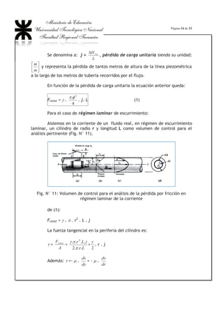Página 10 de 33
El diámetro hidráulico es un parámetro que equivale al diámetro de una
tubería de sección circular de diámetro igual al diámetro hidráulico.
Experiencia de Reynolds
Osborne Reynolds experimentó en un dispositivo como el indicado en la
Fig. N° 9, el cual consta de un depósito con agua, que posee un conducto
transparente que penetra en el depósito, con una válvula en el otro extremo. El
depósito pequeño contiene un líquido coloreado cuyas características ( U y P )
son muy similares a la del agua. A través de un orificio cerca del fondo se
prolonga una tubería que termina en una boquilla frente al conducto en forma de
tobera que, para evitar perturbaciones en la vena líquida, era redondeada y
estaba alejada de las paredes del depósito, de manera que al escurrir el agua,
arrastraba las partículas del líquido coloreado.
Pasos a seguir para la realización de la experiencia:
1) Abrir el grifo C: se establece un flujo de velocidad moderada.
2) Abrir el grifo E: se deja pasar líquido coloreado y puede observarse
un filete de color en el centro del conducto, como si la corriente líquida
estuviese inmóvil.
3) Abrir más el grifo C: con lo cual se aumenta el caudal de salida y en
consecuencia la velocidad. Se observaba que el filete coloreado empezaba a
oscilar transversalmente, ondulándose en un principio (b) y entrecortándose
luego (c). Con lo que Reynolds evidenció el pasaje de un tipo de régimen a otro.
Fig. N° 9: Esquema del aparato usado en el experimento de Reynolds
 