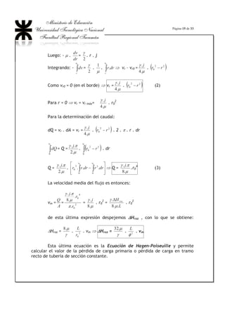 Página 11 de 33
Se comprobó entonces que existe una velocidad, que Reynolds llamó
crítica (vcrít) a la cual se verificaba el cambio de régimen y que por lo tanto
correspondía a un valor del Recrít:
Recrít =
Q
Icrítcrítv .
el valor de este parámetro es de 2300, si bien éste no
es un valor totalmente limitante.
Lo que significa que si, al calcular el Re de una corriente, la ecuación
arroja un valor  Recrít, el régimen de la misma es laminar, si el valor calculado
es ! Recrít el escurrimiento es turbulento.
Esto está relacionado con la estabilidad de los flujos. Si un flujo posee
un Re  que 2300, el régimen estable es el laminar, cualquier perturbación que
encuentre la corriente a su paso provocará un desorden en la masa fluida pero el
régimen laminar vuelve a establecerse; en cambio, si en el laboratorio donde
pueden obtenerse regímenes laminares para valores de la corriente !! Recrít,
cualquier vibración produce el cambio a régimen turbulento y el régimen laminar
ya no se reestablece.
De la ecuación del Re se deduce que el escurrimiento laminar se verifica
en conductos de pequeño diámetro, en corrientes con pequeña velocidad o para
líquidos muy viscosos (aceites lubricantes, glicerina, etc.).
Ej. de flujo laminar: conducción de petróleo crudo por tuberías,
filtración del agua a través de los poros de un terreno, circulación de la sangre
por los vasos sanguíneos o el ascenso de la savia en los vegetales.
Ej. de flujo turbulento: circulación de líquidos como el agua, la gasolina,
los ácidos y gases por tuberías, de agua por canales o ríos, de sangre en las
grandes arterias, etc.
Este valor de 2300 fijado como límite que determina si un escurrimiento
es de tipo laminar o turbulento se aplica para flujos internos (por ej.:
conducciones en tuberías o por canales). Para los flujos externos, el valor del Re
que clasifica el carácter de la capa límite es de 105
(Fig. N°10)
 