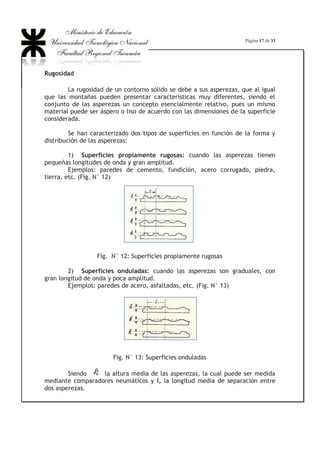 Página 13 de 33
Fig. N° 11: Volumen de control para el análisis de pérdidas por rozamiento
Establezcamos la ecuación de equilibrio dinámico en la dirección del eje
de la tubería, la misma será igual a cero ya que a = 0 (aceleración igual a cero).
Delimitemos nuestro volumen de control entre las secciones 1-1 y 2-2 y las paredes
de la tubería en ese tramo.
p1 . A – p2 . A - W . A’ = 0, siendo: W . A’ = Fresist , la fuerza opuesta al
escurrimiento debida a la viscosidad.
Es decir que:
Fresist = A ( p1 – p2)
Dividiendo y multiplicando por JJ :
Fresist = J .
4
. 2
IS
.
 