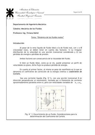 Página 1 de 33
Departamento de Ingeniería Mecánica
Cátedra: Mecánica de los Fluidos
Profesora: Ing. Viviana Nahid
Tema: “Dinámica de los fluidos reales”
Introducción
Al pasar de la vena líquida de fluido ideal a la de fluido real, con QQ z 0
(viscosidad nula), se deben tener en cuenta dos factores: 1) La irregular
distribución de la velocidad en una sección transversal considerada y 2) Las
pérdidas de energía o pérdidas de presión.
Ambos factores son consecuencia de la viscosidad del fluido.
Si bien un fluido ideal, como ya se vio, puede presentar un perfil de
velocidades no plano, dicho flujo no produce pérdida de energía.
En cuanto al primer factor, el mismo se pone de manifiesto en lo que se
denomina el coeficiente de corrección de la energía cinética o coeficiente de
Coriolis.
Sea una corriente líquida (Fig. N°1), con una sección transversal S en
dirección perpendicular al movimiento, formada por n filamentos de corriente
aproximadamente paralelos entre sí, pero con velocidades variables de
Fig. N° 1: Escurrimiento de un fluido. Consideraciones para la
determinación del Coeficiente de Coriolis
 