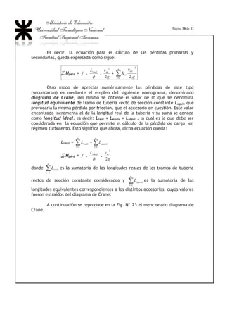 Página 20 de 33
Fig. N°16: Desarrollo de un régimen laminar en la región de entrada a una
tubería. Nótese el crecimiento del espesor de la capa límite hasta alcanzar el
valor del radio del conducto.
Para el escurrimiento turbulento, en cambio, la superficie sólida será
lisa cuando la velocidad de la corriente sea tal que la subcapa límite tenga un
espesor mayor que el de las asperezas y será rugosa para una velocidad tal que la
subcapa límite sea más delgada que las asperezas.
Es por ello que se habla de tuberías hidráulicamente lisas o
hidráulicamente rugosas.
Se estima que si la relación k/GG entre la rugosidad absoluta (k) y el
espesor de la capa límite (G) es del orden de 1/3, la rugosidad comienza a hacer
sentir su efecto y que, si k/G ! 8, el Re no tiene efecto y la superficie se
comporta como rugosa.
En base a esto se tendrían tres regímenes de circulación bien definidos,
a saber:
1.- Cuando k/G  1/3, denominado régimen liso, en cuyo caso la
rugosidad k queda cubierta por la subcapa laminar y por lo tanto no influye en el
valor de f puesto que ningún punto de la pared queda afectado por las
turbulencias que producirían las rugosidades internas, comportándose la tubería
como una tubería lisa y la resistencia que la pared ofrece a la circulación del
fluido depende solamente del Re (Fig. N° 17).
 