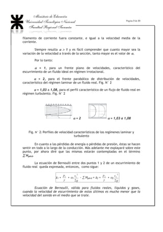 Página 3 de 33
filamento de corriente fuera constante, e igual a la velocidad media de la
corriente.
Siempre resulta DD ! 1 y es fácil comprender que cuanto mayor sea la
variación de la velocidad a través de la sección, tanto mayor es el valor de D.
Por lo tanto:
D = 1, para un frente plano de velocidades, característico del
escurrimiento de un fluido ideal en régimen irrotacional.
D = 2, para el frente parabólico de distribución de velocidades,
característico del régimen laminar de un fluido real. Fig. N° 2
D = 1,03 a 1,08, para el perfil característico de un flujo de fluido real en
régimen turbulento. Fig. N° 2
D = 2 D = 1,03 a 1,08
Fig. N° 2: Perfiles de velocidad característicos de los regímenes laminar y
turbulento
En cuanto a las pérdidas de energía o pérdidas de presión, éstas se hacen
sentir en todo a lo largo de la conducción. Más adelante me explayaré sobre este
punto, por ahora diré que las mismas estarán contempladas en el término
¦ Hpérd.
La ecuación de Bernoulli entre dos puntos 1 y 2 de un escurrimiento de
fluido real queda expresada, entonces, como sigue:
z1 +
J
1p
+ D1
g
v
2
2
1 - ¦ Hpérd = z2 +
J
2p
+ D2
g
v
2
2
2
Ecuación de Bernoulli, válida para fluidos reales, líquidos y gases,
cuando la velocidad de escurrimiento de estos últimos es mucho menor que la
velocidad del sonido en el medio que se trate.
 