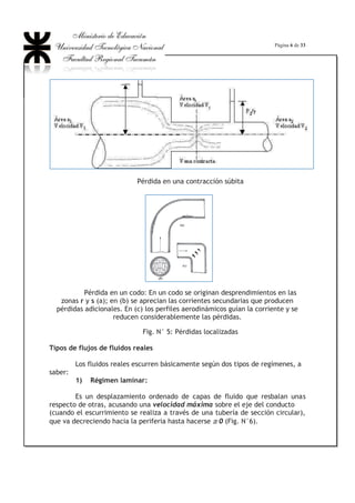 Página 6 de 33
Pérdida en una contracción súbita
Pérdida en un codo: En un codo se originan desprendimientos en las
zonas r y s (a); en (b) se aprecian las corrientes secundarias que producen
pérdidas adicionales. En (c) los perfiles aerodinámicos guían la corriente y se
reducen considerablemente las pérdidas.
Fig. N° 5: Pérdidas localizadas
Tipos de flujos de fluidos reales
Los fluidos reales escurren básicamente según dos tipos de regímenes, a
saber:
1) Régimen laminar:
Es un desplazamiento ordenado de capas de fluido que resbalan unas
respecto de otras, acusando una velocidad máxima sobre el eje del conducto
(cuando el escurrimiento se realiza a través de una tubería de sección circular),
que va decreciendo hacia la periferia hasta hacerse ## 0 (Fig. N°6).
 
