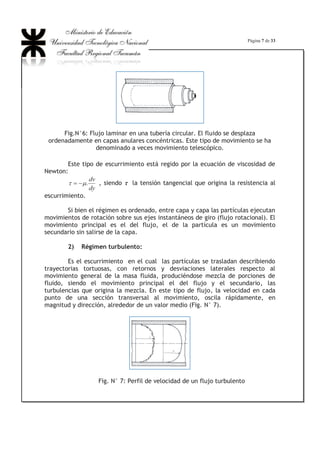 Página 7 de 33
Fig.N°6: Flujo laminar en una tubería circular. El fluido se desplaza
ordenadamente en capas anulares concéntricas. Este tipo de movimiento se ha
denominado a veces movimiento telescópico.
Este tipo de escurrimiento está regido por la ecuación de viscosidad de
Newton:
dy
dv
.PW  , siendo WW la tensión tangencial que origina la resistencia al
escurrimiento.
Si bien el régimen es ordenado, entre capa y capa las partículas ejecutan
movimientos de rotación sobre sus ejes instantáneos de giro (flujo rotacional). El
movimiento principal es el del flujo, el de la partícula es un movimiento
secundario sin salirse de la capa.
2) Régimen turbulento:
Es el escurrimiento en el cual las partículas se trasladan describiendo
trayectorias tortuosas, con retornos y desviaciones laterales respecto al
movimiento general de la masa fluida, produciéndose mezcla de porciones de
fluido, siendo el movimiento principal el del flujo y el secundario, las
turbulencias que origina la mezcla. En este tipo de flujo, la velocidad en cada
punto de una sección transversal al movimiento, oscila rápidamente, en
magnitud y dirección, alrededor de un valor medio (Fig. N° 7).
Fig. N° 7: Perfil de velocidad de un flujo turbulento
 