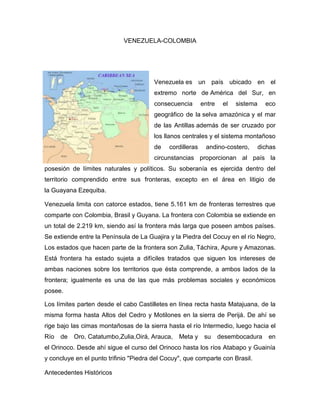VENEZUELA-COLOMBIA
Venezuela es un país ubicado en el
extremo norte de América del Sur, en
consecuencia entre el sistema eco
geográfico de la selva amazónica y el mar
de las Antillas además de ser cruzado por
los llanos centrales y el sistema montañoso
de cordilleras andino-costero, dichas
circunstancias proporcionan al país la
posesión de límites naturales y políticos. Su soberanía es ejercida dentro del
territorio comprendido entre sus fronteras, excepto en el área en litigio de
la Guayana Ezequiba.
Venezuela limita con catorce estados, tiene 5.161 km de fronteras terrestres que
comparte con Colombia, Brasil y Guyana. La frontera con Colombia se extiende en
un total de 2.219 km, siendo así la frontera más larga que poseen ambos países.
Se extiende entre la Península de La Guajira y la Piedra del Cocuy en el río Negro,
Los estados que hacen parte de la frontera son Zulia, Táchira, Apure y Amazonas.
Está frontera ha estado sujeta a difíciles tratados que siguen los intereses de
ambas naciones sobre los territorios que ésta comprende, a ambos lados de la
frontera; igualmente es una de las que más problemas sociales y económicos
posee.
Los límites parten desde el cabo Castilletes en línea recta hasta Matajuana, de la
misma forma hasta Altos del Cedro y Motilones en la sierra de Perijá. De ahí se
rige bajo las cimas montañosas de la sierra hasta el río Intermedio, luego hacia el
Río de Oro, Catatumbo,Zulia,Oirá, Arauca, Meta y su desembocadura en
el Orinoco. Desde ahí sigue el curso del Orinoco hasta los ríos Atabapo y Guainía
y concluye en el punto trifinio "Piedra del Cocuy", que comparte con Brasil.
Antecedentes Históricos
 